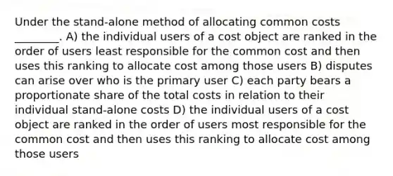 Under the stand-alone method of allocating common costs ________. A) the individual users of a cost object are ranked in the order of users least responsible for the common cost and then uses this ranking to allocate cost among those users B) disputes can arise over who is the primary user C) each party bears a proportionate share of the total costs in relation to their individual stand-alone costs D) the individual users of a cost object are ranked in the order of users most responsible for the common cost and then uses this ranking to allocate cost among those users