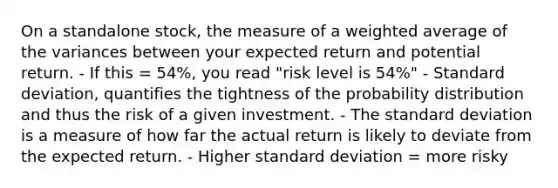 On a standalone stock, the measure of a weighted average of the variances between your expected return and potential return. - If this = 54%, you read "risk level is 54%" - Standard deviation, quantifies the tightness of the probability distribution and thus the risk of a given investment. - The standard deviation is a measure of how far the actual return is likely to deviate from the expected return. - Higher standard deviation = more risky