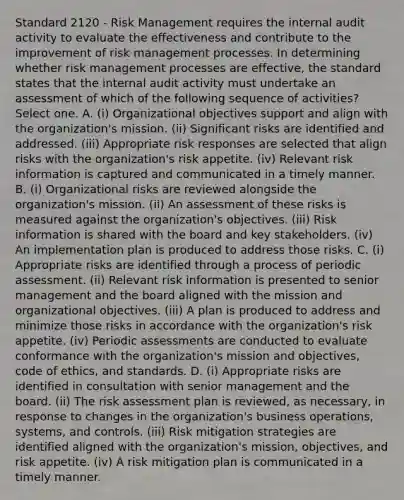 Standard 2120 - Risk Management requires the internal audit activity to evaluate the effectiveness and contribute to the improvement of risk management processes. In determining whether risk management processes are effective, the standard states that the internal audit activity must undertake an assessment of which of the following sequence of activities? Select one. A. (i) Organizational objectives support and align with the organization's mission. (ii) Significant risks are identified and addressed. (iii) Appropriate risk responses are selected that align risks with the organization's risk appetite. (iv) Relevant risk information is captured and communicated in a timely manner. B. (i) Organizational risks are reviewed alongside the organization's mission. (ii) An assessment of these risks is measured against the organization's objectives. (iii) Risk information is shared with the board and key stakeholders. (iv) An implementation plan is produced to address those risks. C. (i) Appropriate risks are identified through a process of periodic assessment. (ii) Relevant risk information is presented to senior management and the board aligned with the mission and organizational objectives. (iii) A plan is produced to address and minimize those risks in accordance with the organization's risk appetite. (iv) Periodic assessments are conducted to evaluate conformance with the organization's mission and objectives, code of ethics, and standards. D. (i) Appropriate risks are identified in consultation with senior management and the board. (ii) The risk assessment plan is reviewed, as necessary, in response to changes in the organization's business operations, systems, and controls. (iii) Risk mitigation strategies are identified aligned with the organization's mission, objectives, and risk appetite. (iv) A risk mitigation plan is communicated in a timely manner.