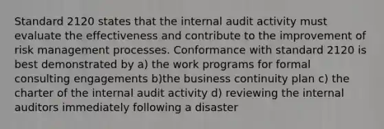 Standard 2120 states that the internal audit activity must evaluate the effectiveness and contribute to the improvement of risk management processes. Conformance with standard 2120 is best demonstrated by a) the work programs for formal consulting engagements b)the business continuity plan c) the charter of the internal audit activity d) reviewing the internal auditors immediately following a disaster