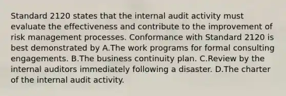 Standard 2120 states that the internal audit activity must evaluate the effectiveness and contribute to the improvement of risk management processes. Conformance with Standard 2120 is best demonstrated by A.The work programs for formal consulting engagements. B.The business continuity plan. C.Review by the internal auditors immediately following a disaster. D.The charter of the internal audit activity.