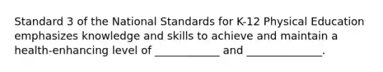 Standard 3 of the National Standards for K-12 Physical Education emphasizes knowledge and skills to achieve and maintain a health-enhancing level of ____________ and ______________.