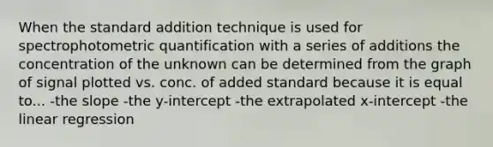 When the standard addition technique is used for spectrophotometric quantification with a series of additions the concentration of the unknown can be determined from the graph of signal plotted vs. conc. of added standard because it is equal to... -the slope -the y-intercept -the extrapolated x-intercept -the linear regression