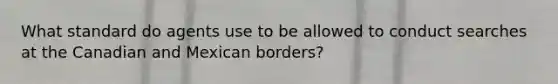 What standard do agents use to be allowed to conduct searches at the Canadian and Mexican borders?