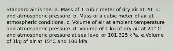 Standard air is the: a. Mass of 1 cubic meter of dry air at 20° C and atmospheric pressure. b. Mass of a cubic meter of air at atmospheric conditions. c. Volume of air at ambient temperature and atmospheric pressure. d. Volume of 1 kg of dry air at 21° C and atmospheric pressure at sea level or 101.325 kPa. e.Volume of 1kg of air at 15°C and 100 kPa