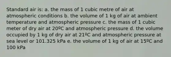 Standard air is: a. the mass of 1 cubic metre of air at atmospheric conditions b. the volume of 1 kg of air at ambient temperature and atmospheric pressure c. the mass of 1 cubic meter of dry air at 20ºC and atmospheric pressure d. the volume occupied by 1 kg of dry air at 21ºC and atmospheric pressure at sea level or 101.325 kPa e. the volume of 1 kg of air at 15ºC and 100 kPa