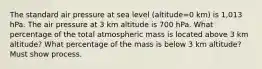 The standard air pressure at sea level (altitude=0 km) is 1,013 hPa. The air pressure at 3 km altitude is 700 hPa. What percentage of the total atmospheric mass is located above 3 km altitude? What percentage of the mass is below 3 km altitude? Must show process.