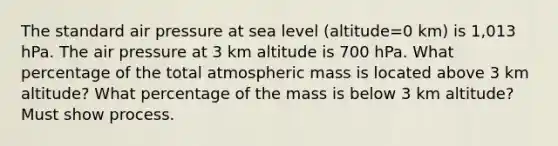 The standard air pressure at sea level (altitude=0 km) is 1,013 hPa. The air pressure at 3 km altitude is 700 hPa. What percentage of the total atmospheric mass is located above 3 km altitude? What percentage of the mass is below 3 km altitude? Must show process.