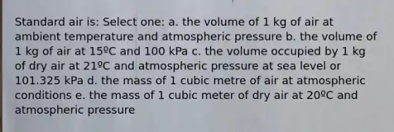 Standard air is: Select one: a. the volume of 1 kg of air at ambient temperature and atmospheric pressure b. the volume of 1 kg of air at 15ºC and 100 kPa c. the volume occupied by 1 kg of dry air at 21ºC and atmospheric pressure at sea level or 101.325 kPa d. the mass of 1 cubic metre of air at atmospheric conditions e. the mass of 1 cubic meter of dry air at 20ºC and atmospheric pressure