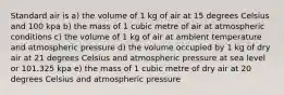 Standard air is a) the volume of 1 kg of air at 15 degrees Celsius and 100 kpa b) the mass of 1 cubic metre of air at atmospheric conditions c) the volume of 1 kg of air at ambient temperature and atmospheric pressure d) the volume occupied by 1 kg of dry air at 21 degrees Celsius and atmospheric pressure at sea level or 101.325 kpa e) the mass of 1 cubic metre of dry air at 20 degrees Celsius and atmospheric pressure