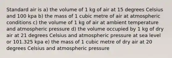 Standard air is a) the volume of 1 kg of air at 15 degrees Celsius and 100 kpa b) the mass of 1 cubic metre of air at atmospheric conditions c) the volume of 1 kg of air at ambient temperature and atmospheric pressure d) the volume occupied by 1 kg of dry air at 21 degrees Celsius and atmospheric pressure at sea level or 101.325 kpa e) the mass of 1 cubic metre of dry air at 20 degrees Celsius and atmospheric pressure