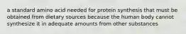 a standard amino acid needed for protein synthesis that must be obtained from dietary sources because the human body cannot synthesize it in adequate amounts from other substances