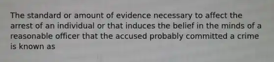 The standard or amount of evidence necessary to affect the arrest of an individual or that induces the belief in the minds of a reasonable officer that the accused probably committed a crime is known as