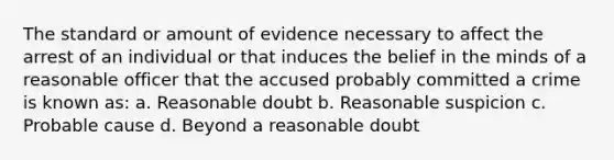 The standard or amount of evidence necessary to affect the arrest of an individual or that induces the belief in the minds of a reasonable officer that the accused probably committed a crime is known as: a. Reasonable doubt b. Reasonable suspicion c. Probable cause d. Beyond a reasonable doubt