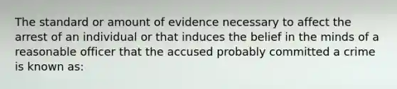 The standard or amount of evidence necessary to affect the arrest of an individual or that induces the belief in the minds of a reasonable officer that the accused probably committed a crime is known as: