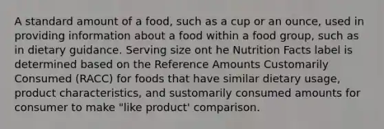 A standard amount of a food, such as a cup or an ounce, used in providing information about a food within a food group, such as in dietary guidance. Serving size ont he Nutrition Facts label is determined based on the Reference Amounts Customarily Consumed (RACC) for foods that have similar dietary usage, product characteristics, and sustomarily consumed amounts for consumer to make "like product' comparison.