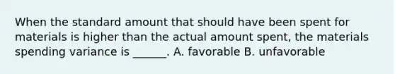 When the standard amount that should have been spent for materials is higher than the actual amount spent, the materials spending variance is ______. A. favorable B. unfavorable