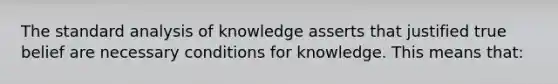 The standard analysis of knowledge asserts that justified true belief are necessary conditions for knowledge. This means that: