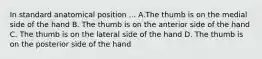 In standard anatomical position ... A.The thumb is on the medial side of the hand B. The thumb is on the anterior side of the hand C. The thumb is on the lateral side of the hand D. The thumb is on the posterior side of the hand