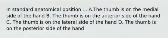 In standard anatomical position ... A.The thumb is on the medial side of the hand B. The thumb is on the anterior side of the hand C. The thumb is on the lateral side of the hand D. The thumb is on the posterior side of the hand