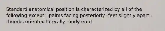 Standard anatomical position is characterized by all of the following except: -palms facing posteriorly -feet slightly apart -thumbs oriented laterally -body erect