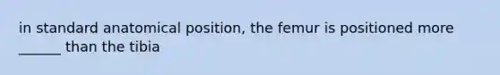 in standard anatomical position, the femur is positioned more ______ than the tibia