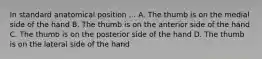 In standard anatomical position ... A. The thumb is on the medial side of the hand B. The thumb is on the anterior side of the hand C. The thumb is on the posterior side of the hand D. The thumb is on the lateral side of the hand