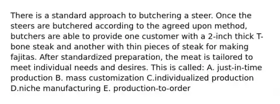 There is a standard approach to butchering a steer. Once the steers are butchered according to the agreed upon method, butchers are able to provide one customer with a 2-inch thick T-bone steak and another with thin pieces of steak for making fajitas. After standardized preparation, the meat is tailored to meet individual needs and desires. This is called: A. just-in-time production B. mass customization C.individualized production D.niche manufacturing E. production-to-order