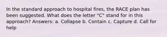 In the standard approach to hospital fires, the RACE plan has been suggested. What does the letter "C" stand for in this approach? Answers: a. Collapse b. Contain c. Capture d. Call for help