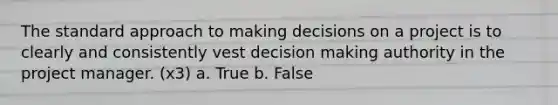 The standard approach to making decisions on a project is to clearly and consistently vest decision making authority in the project manager. (x3) a. True b. False