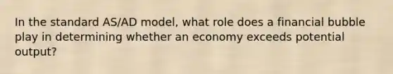 In the standard AS/AD model, what role does a financial bubble play in determining whether an economy exceeds potential output?