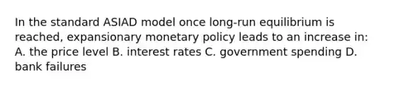 In the standard ASIAD model once long-run equilibrium is reached, expansionary monetary policy leads to an increase in: A. the price level B. interest rates C. government spending D. bank failures