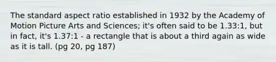 The standard aspect ratio established in 1932 by the Academy of Motion Picture Arts and Sciences; it's often said to be 1.33:1, but in fact, it's 1.37:1 - a rectangle that is about a third again as wide as it is tall. (pg 20, pg 187)