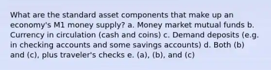 What are the standard asset components that make up an economy's M1 money supply? a. Money market mutual funds b. Currency in circulation (cash and coins) c. Demand deposits (e.g. in checking accounts and some savings accounts) d. Both (b) and (c), plus traveler's checks e. (a), (b), and (c)