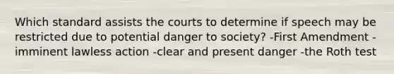 Which standard assists the courts to determine if speech may be restricted due to potential danger to society? -First Amendment -imminent lawless action -clear and present danger -the Roth test