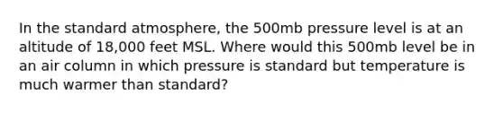 In the standard atmosphere, the 500mb pressure level is at an altitude of 18,000 feet MSL. Where would this 500mb level be in an air column in which pressure is standard but temperature is much warmer than standard?