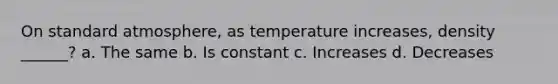 On standard atmosphere, as temperature increases, density ______? a. The same b. Is constant c. Increases d. Decreases