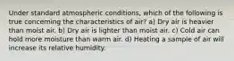 Under standard atmospheric conditions, which of the following is true concerning the characteristics of air? a) Dry air is heavier than moist air. b) Dry air is lighter than moist air. c) Cold air can hold more moisture than warm air. d) Heating a sample of air will increase its relative humidity.