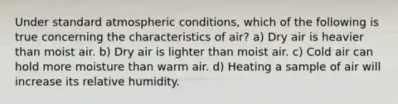 Under standard atmospheric conditions, which of the following is true concerning the characteristics of air? a) Dry air is heavier than moist air. b) Dry air is lighter than moist air. c) Cold air can hold more moisture than warm air. d) Heating a sample of air will increase its relative humidity.