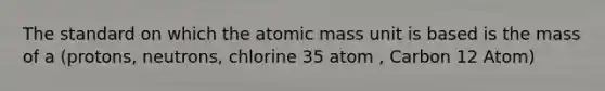 The standard on which the atomic mass unit is based is the mass of a (protons, neutrons, chlorine 35 atom , Carbon 12 Atom)