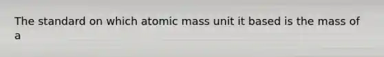 The standard on which atomic mass unit it based is the mass of a