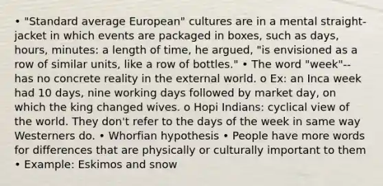 • "Standard average European" cultures are in a mental straight-jacket in which events are packaged in boxes, such as days, hours, minutes: a length of time, he argued, "is envisioned as a row of similar units, like a row of bottles." • The word "week"--has no concrete reality in the external world. o Ex: an Inca week had 10 days, nine working days followed by market day, on which the king changed wives. o Hopi Indians: cyclical view of the world. They don't refer to the days of the week in same way Westerners do. • Whorfian hypothesis • People have more words for differences that are physically or culturally important to them • Example: Eskimos and snow