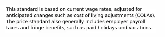 This standard is based on current wage rates, adjusted for anticipated changes such as cost of living adjustments (COLAs). The price standard also generally includes employer payroll taxes and fringe benefits, such as paid holidays and vacations.