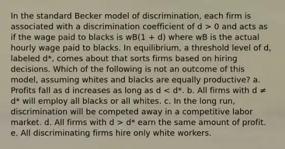 In the standard Becker model of discrimination, each firm is associated with a discrimination coefficient of d > 0 and acts as if the wage paid to blacks is wB(1 + d) where wB is the actual hourly wage paid to blacks. In equilibrium, a threshold level of d, labeled d*, comes about that sorts firms based on hiring decisions. Which of the following is not an outcome of this model, assuming whites and blacks are equally productive? a. Profits fall as d increases as long as d d* earn the same amount of profit. e. All discriminating firms hire only white workers.