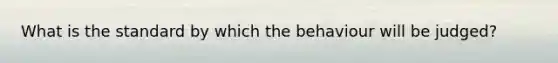 What is the standard by which the behaviour will be judged?
