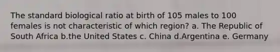 The standard biological ratio at birth of 105 males to 100 females is not characteristic of which region? a. The Republic of South Africa b.the United States c. China d.Argentina e. Germany