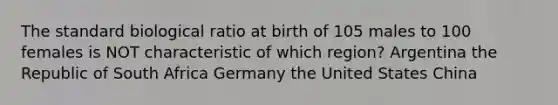 The standard biological ratio at birth of 105 males to 100 females is NOT characteristic of which region? Argentina the Republic of South Africa Germany the United States China