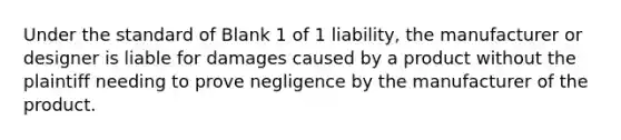 Under the standard of Blank 1 of 1 liability, the manufacturer or designer is liable for damages caused by a product without the plaintiff needing to prove negligence by the manufacturer of the product.