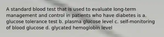 A standard blood test that is used to evaluate long-term management and control in patients who have diabetes is a. glucose tolerance test b. plasma glucose level c. self-monitoring of blood glucose d. glycated hemoglobin level