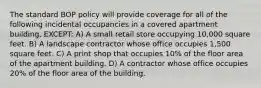 The standard BOP policy will provide coverage for all of the following incidental occupancies in a covered apartment building, EXCEPT: A) A small retail store occupying 10,000 square feet. B) A landscape contractor whose office occupies 1,500 square feet. C) A print shop that occupies 10% of the floor area of the apartment building. D) A contractor whose office occupies 20% of the floor area of the building.